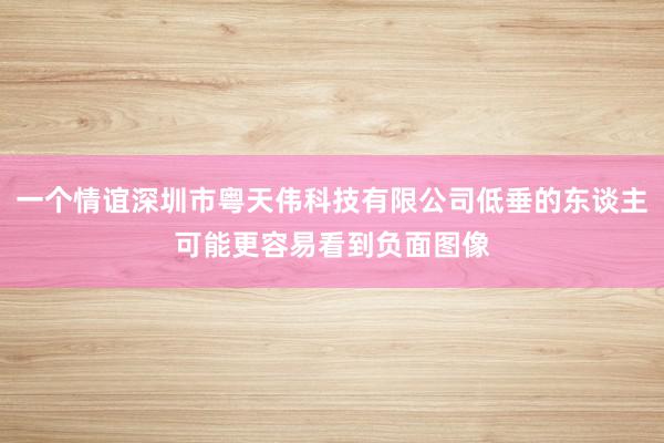 一个情谊深圳市粤天伟科技有限公司低垂的东谈主可能更容易看到负面图像